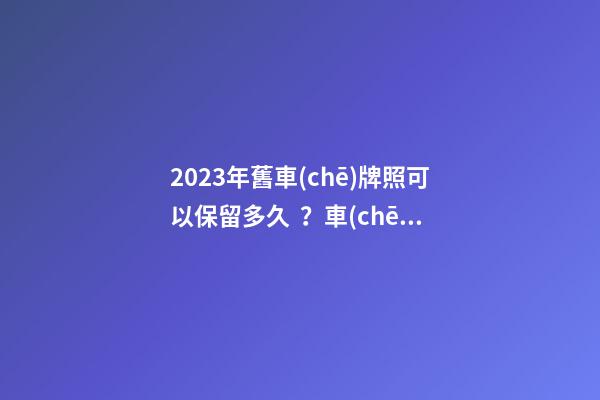 2023年舊車(chē)牌照可以保留多久？車(chē)牌不足一年如何保留